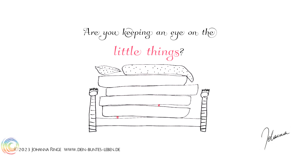 Are you keeping an eye on the little things? (Text on drawing of a bed with 4 matresses and 2 marbles hidden between...) ©Johanna Ringe 2023 www.johannaringe.com